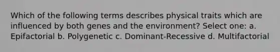 Which of the following terms describes physical traits which are influenced by both genes and the environment? Select one: a. Epifactorial b. Polygenetic c. Dominant-Recessive d. Multifactorial