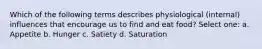 Which of the following terms describes physiological (internal) influences that encourage us to find and eat food? Select one: a. Appetite b. Hunger c. Satiety d. Saturation