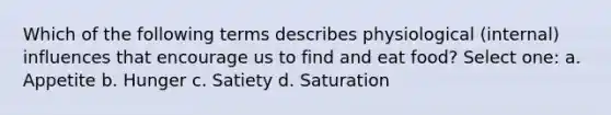 Which of the following terms describes physiological (internal) influences that encourage us to find and eat food? Select one: a. Appetite b. Hunger c. Satiety d. Saturation