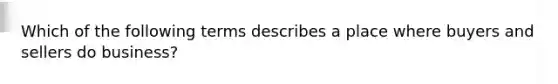 Which of the following terms describes a place where buyers and sellers do business?