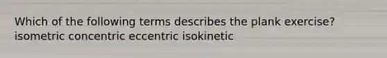 Which of the following terms describes the plank exercise? isometric concentric eccentric isokinetic