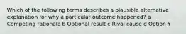 Which of the following terms describes a plausible alternative explanation for why a particular outcome happened? a Competing rationale b Optional result c Rival cause d Option Y