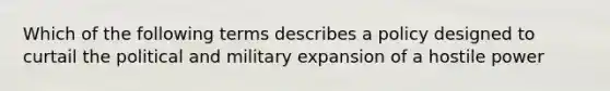 Which of the following terms describes a policy designed to curtail the political and military expansion of a hostile power