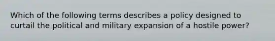 Which of the following terms describes a policy designed to curtail the political and military expansion of a hostile power?