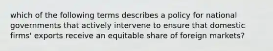 which of the following terms describes a policy for national governments that actively intervene to ensure that domestic firms' exports receive an equitable share of foreign markets?