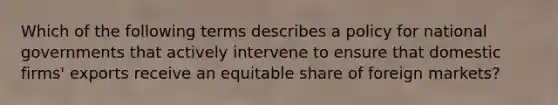 Which of the following terms describes a policy for national governments that actively intervene to ensure that domestic​ firms' exports receive an equitable share of foreign​ markets?