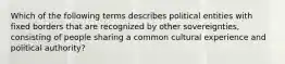 Which of the following terms describes political entities with fixed borders that are recognized by other sovereignties, consisting of people sharing a common cultural experience and political authority?