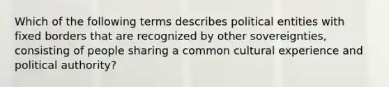 Which of the following terms describes political entities with fixed borders that are recognized by other sovereignties, consisting of people sharing a common cultural experience and political authority?