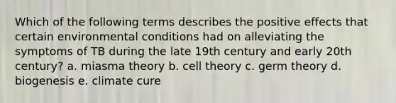 Which of the following terms describes the positive effects that certain environmental conditions had on alleviating the symptoms of TB during the late 19th century and early 20th century? a. miasma theory b. cell theory c. germ theory d. biogenesis e. climate cure