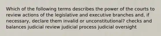 Which of the following terms describes the power of the courts to review actions of the legislative and executive branches and, if necessary, declare them invalid or unconstitutional? checks and balances judicial review judicial process judicial oversight