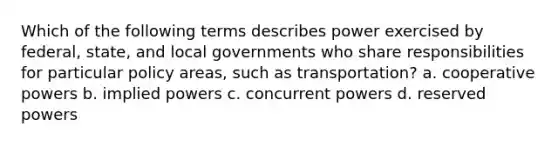 Which of the following terms describes power exercised by federal, state, and local governments who share responsibilities for particular policy areas, such as transportation? a. cooperative powers b. implied powers c. concurrent powers d. reserved powers