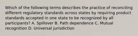 Which of the following terms describes the practice of reconciling different regulatory standards across states by requiring product standards accepted in one state to be recognized by all participants? A. Spillover B. Path dependence C. Mutual recognition D. Universal jurisdiction