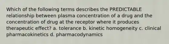 Which of the following terms describes the PREDICTABLE relationship between plasma concentration of a drug and the concentration of drug at the receptor where it produces therapeutic effect? a. tolerance b. kinetic homogeneity c. clinical pharmacokinetics d. pharmacodynamics