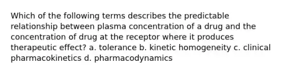 Which of the following terms describes the predictable relationship between plasma concentration of a drug and the concentration of drug at the receptor where it produces therapeutic effect? a. tolerance b. kinetic homogeneity c. clinical pharmacokinetics d. pharmacodynamics