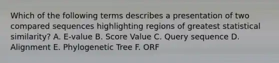 Which of the following terms describes a presentation of two compared sequences highlighting regions of greatest statistical similarity? A. E-value B. Score Value C. Query sequence D. Alignment E. Phylogenetic Tree F. ORF