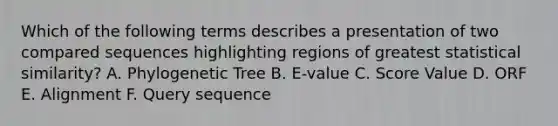 Which of the following terms describes a presentation of two compared sequences highlighting regions of greatest statistical similarity? A. Phylogenetic Tree B. E-value C. Score Value D. ORF E. Alignment F. Query sequence