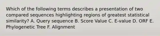 Which of the following terms describes a presentation of two compared sequences highlighting regions of greatest statistical similarity? A. Query sequence B. Score Value C. E-value D. ORF E. Phylogenetic Tree F. Alignment