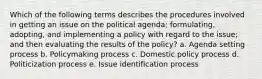 Which of the following terms describes the procedures involved in getting an issue on the political agenda; formulating, adopting, and implementing a policy with regard to the issue; and then evaluating the results of the policy? a. ​Agenda setting process b. ​Policymaking process c. ​Domestic policy process d. ​Politicization process e. ​Issue identification process