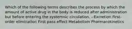 Which of the following terms describes the process by which the amount of active drug in the body is reduced after administration but before entering the systemnic circulation. -:Excretion First-order elimination First pass effect Metabolism Pharmacokinetics