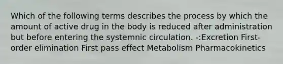 Which of the following terms describes the process by which the amount of active drug in the body is reduced after administration but before entering the systemnic circulation. -:Excretion First-order elimination First pass effect Metabolism Pharmacokinetics