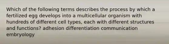 Which of the following terms describes the process by which a fertilized egg develops into a multicellular organism with hundreds of different cell types, each with different structures and functions? adhesion differentiation communication embryology