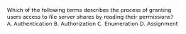 Which of the following terms describes the process of granting users access to file server shares by reading their permissions? A. Authentication B. Authorization C. Enumeration D. Assignment