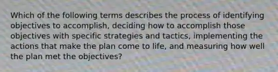 Which of the following terms describes the process of identifying objectives to accomplish, deciding how to accomplish those objectives with specific strategies and tactics, implementing the actions that make the plan come to life, and measuring how well the plan met the objectives?