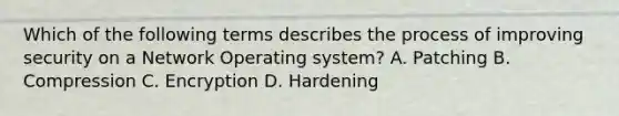 Which of the following terms describes the process of improving security on a Network Operating system? A. Patching B. Compression C. Encryption D. Hardening