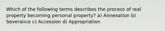 Which of the following terms describes the process of real property becoming personal property? a) Annexation b) Severance c) Accession d) Appropriation