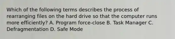 Which of the following terms describes the process of rearranging files on the hard drive so that the computer runs more efficiently? A. Program force-close B. Task Manager C. Defragmentation D. Safe Mode