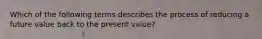 Which of the following terms describes the process of reducing a future value back to the present value?