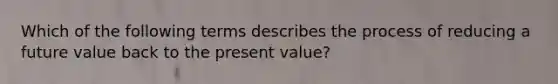 Which of the following terms describes the process of reducing a future value back to the present value?