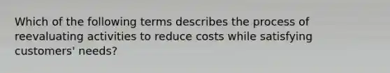 Which of the following terms describes the process of reevaluating activities to reduce costs while satisfying customers' needs?