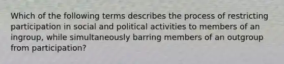 Which of the following terms describes the process of restricting participation in social and political activities to members of an ingroup, while simultaneously barring members of an outgroup from participation?