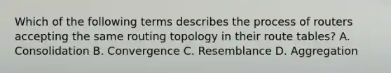 Which of the following terms describes the process of routers accepting the same routing topology in their route tables? A. Consolidation B. Convergence C. Resemblance D. Aggregation