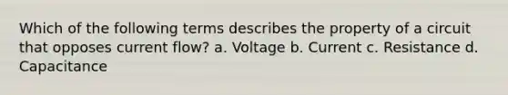 Which of the following terms describes the property of a circuit that opposes current flow? a. Voltage b. Current c. Resistance d. Capacitance