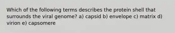 Which of the following terms describes the protein shell that surrounds the viral genome? a) capsid b) envelope c) matrix d) virion e) capsomere