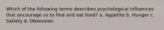 Which of the following terms describes psychological influences that encourage us to find and eat food? a. Appetite b. Hunger c. Satiety d. Obsession