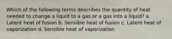 Which of the following terms describes the quantity of heat needed to change a liquid to a gas or a gas into a liquid? a. Latent heat of fusion b. Sensible heat of fusion c. Latent heat of vaporization d. Sensible heat of vaporization