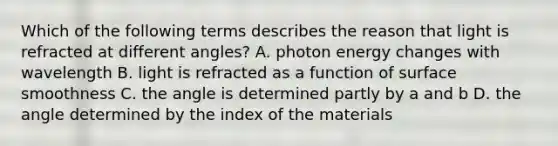 Which of the following terms describes the reason that light is refracted at different angles? A. photon energy changes with wavelength B. light is refracted as a function of surface smoothness C. the angle is determined partly by a and b D. the angle determined by the index of the materials