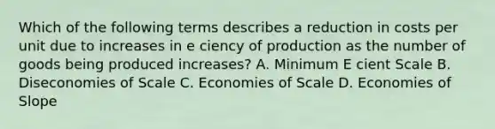 Which of the following terms describes a reduction in costs per unit due to increases in e ciency of production as the number of goods being produced increases? A. Minimum E cient Scale B. Diseconomies of Scale C. Economies of Scale D. Economies of Slope