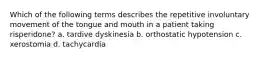 Which of the following terms describes the repetitive involuntary movement of the tongue and mouth in a patient taking risperidone? a. tardive dyskinesia b. orthostatic hypotension c. xerostomia d. tachycardia