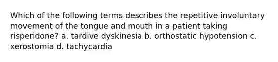 Which of the following terms describes the repetitive involuntary movement of the tongue and mouth in a patient taking risperidone? a. tardive dyskinesia b. orthostatic hypotension c. xerostomia d. tachycardia