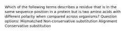 Which of the following terms describes a residue that is in the same sequence position in a protein but is two amino acids with different polarity when compared across organisms? Question options: Mismatched Non-conservative substitution Alignment Conservative substitution