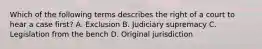 Which of the following terms describes the right of a court to hear a case first? A. Exclusion B. Judiciary supremacy C. Legislation from the bench D. Original jurisdiction