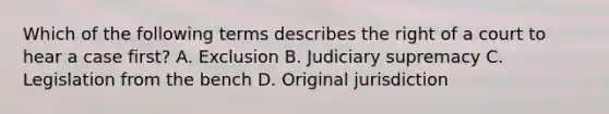 Which of the following terms describes the right of a court to hear a case first? A. Exclusion B. Judiciary supremacy C. Legislation from the bench D. Original jurisdiction