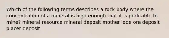 Which of the following terms describes a rock body where the concentration of a mineral is high enough that it is profitable to mine? mineral resource mineral deposit mother lode ore deposit placer deposit