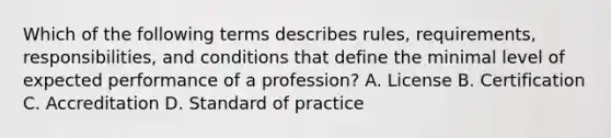 Which of the following terms describes rules, requirements, responsibilities, and conditions that define the minimal level of expected performance of a profession? A. License B. Certification C. Accreditation D. Standard of practice