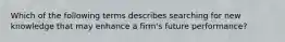 Which of the following terms describes searching for new knowledge that may enhance a firm's future performance?