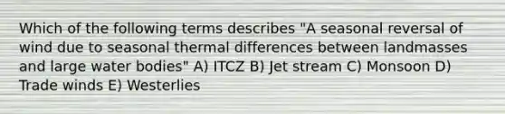 Which of the following terms describes "A seasonal reversal of wind due to seasonal thermal differences between landmasses and large water bodies" A) ITCZ B) Jet stream C) Monsoon D) Trade winds E) Westerlies